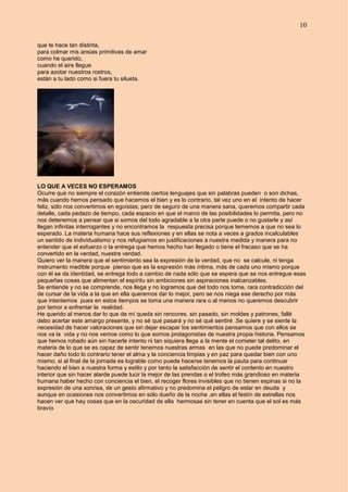 10
que te hace tan distinta,
para colmar mis ansias primitivas de amar
como he querido,
cuando el aire llegue
para azotar nuestros rostros,
están a tu lado como si fuera tu silueta.
LO QUE A VECES NO ESPERAMOS
Ocurre que no siempre el corazón entiende ciertos lenguajes que sin palabras pueden o son dichas,
más cuando hemos pensado que hacemos el bien y es lo contrario, tal vez uno en el intento de hacer
feliz, sólo nos convertimos en egoístas; pero de seguro de una manera sana, queremos compartir cada
detalle, cada pedazo de tiempo, cada espacio en que el marco de las posibilidades lo permita, pero no
nos detenemos a pensar que si somos del todo agradable a la otra parte puede o no gustarle y así
llegan infinitas interrogantes y no encontramos la respuesta precisa porque tememos a que no sea lo
esperado. La materia humana hace sus reflexiones y en ellas se nota a veces a grados incalculables
un sentido de individualismo y nos refugiamos en justificaciones a nuestra medida y manera para no
entender que el esfuerzo o la entrega que hemos hecho han llegado o tiene el fracaso que se ha
convertido en la verdad, nuestra verdad.
Quiero ver la manera que el sentimiento sea la expresión de la verdad, que no se calcule, ni tenga
instrumento medible porque pienso que es la expresión más íntima, más de cada uno mismo porque
con él se da identidad, se entrega todo a cambio de nada sólo que se espera que se nos entregue esas
pequeñas cosas que alimentan el espíritu sin ambiciones sin aspiraciones inalcanzables.
Se entiende y no se comprende, nos llega y no logramos que del todo nos tome, rara contradicción del
de cursar de la vida a la que en ella queremos dar lo mejor, pero se nos niega ese derecho por más
que intentemos pues en estos tiempos se toma una manera rara o al menos no queremos descubrir
por temor a enfrentar la realidad.
He querido al menos dar lo que de mí queda sin rencores, sin pasado, sin moldes y patrones, fallé
debo acertar este amargo presente, y no sé qué pasará y no sé qué sentiré .Se quiere y se siente la
necesidad de hacer valoraciones que sin dejar escapar los sentimientos pensamos que con ellos se
nos va la vida y no nos vemos como lo que somos protagonistas de nuestra propia historia. Pensamos
que hemos robado aún sin hacerle intento ni tan siquiera llega a la mente el cometer tal delito, en
materia de lo que se es capaz de sentir tenemos nuestras armas en las que no puede predominar el
hacer daño todo lo contrario tener el alma y la conciencia limpias y en paz para quedar bien con uno
mismo, si al final de la jornada es lograble como puede hacerse tenemos la pauta para continuar
haciendo el bien a nuestra forma y estilo y por tanto la satisfacción de sentir el contento en nuestro
interior que sin hacer alarde puede lucir la mejor de las prendas o el trofeo más grandioso en materia
humana haber hecho con conciencia el bien, el recoger flores invisibles que no tienen espinas si no la
expresión de una sonrisa, de un gesto afirmativo y no predomina el peligro de estar en deuda y
aunque en ocasiones nos convertimos en sólo dueño de la noche ,en ellas el festín de estrellas nos
hacen ver que hay cosas que en la oscuridad de ella hermosas sin tener en cuenta que el sol es más
bravío
 