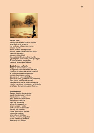 18
Lo que hago
Simplifico la expresión de mi corazón,
ante el día, ante la noche,
me basta ser fiel conmigo mismo,
en este mundo
donde no llego a comprender,
infinitos sucesos en el pensar humano,
hago mis verdades,
que son mi identidad,
las proclamo abiertamente al mundo,
¿quién podrá censurarme por lo que digo?
si nadie está libre del pecado,
de haber amado a escondidas.
Desde lo más profundo
Palpo de la manera más justa,
que genera cualquier alma que le llega,
con matices diversos el ansias de amar,
le exclamo que es bueno sentirlo,
con sus diversos contrastes,
porque se ríe y también de llora,
porque se canta, y también nos pone triste,
pero lo más hermoso es sentirlo,
darnos cuenta que no estamos muertos,
no sólo intentamos expresar un sentimiento,
sino hacer demostraciones con hechos.
Llamamientos.
Existen distintos llamamientos,
que brotan de nuestro interior,
nos confiamos en ellos,
para reanimar nuestro sentir,
trasmito mis palabras
para que ayudemos
a tres simples palabras:
amor, amistad y unión,
cada una con su definición,
declaro mis palabras,
con el sentido más humano
que podamos tener,
ahuyentando tinieblas,
miedos, rencores, angustias,
que la vida nos pudo hacer,
tener su yo no significa,
 