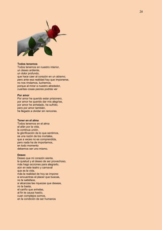 20
Todos tenemos
Todos tenemos en nuestro interior,
un deseo ardiente,
un dolor profundo,
que hace caer al corazón en un abismo;
pero ante esa realidad hay que imponerse,
no nos rindamos, luchemos,
porque al mirar a nuestro alrededor,
cuantas cosas peores podrás ver
Por amor
Por amor he querido estar prisionero,
por amor he querido dar mis alegrías,
por amor he anhelado, he sufrido,
pero por amor también,
he llegado a olvidar sin rencores.
Tener en el alma
Todos tenemos en el alma
el afán por la vida,
la continua unión,
la glorificación de lo que sentimos,
es una razón de los mortales,
que a veces no es comprendida,
pero nada ha de importarnos,
en todo momento
debemos ser uno mismo.
Deseo
Deseo que mi corazón sienta,
la quietud y el deseo de ser provechoso,
más hago acciones para alegrarlo,
aún en este teatro y carnaval
que es la vida,
más la realidad de hoy se impone:
si encuentras el placer que buscas,
no te satisface,
si alcanzas las riquezas que deseas,
no te basta,
el cariño que anhelas,
al fin te causa hastío,
cuan complejos somos,
en la condición de ser humanos
 