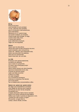 21
Mi ley
Mi ley es el amor,
como también lo es la amistad,
no hay patrones para sentirles;
pero si conductas y demostraciones,
para entenderlos,
descanso en mí, cuando tengo
que sentir la alegría, la comparto,
cuando tengo que entregar, lo hago,
cuando estoy triste, lloro,
a veces para adentro,
pues nadie tiene el porqué,
cagar con mis angustias.
Quiero
Quiero que nos des almas,
almas para sentir la tibia sensación de amor,
quiero poseerte, para consumirnos,
quiero ser valiente, para enfrentarlo todo,
quiero que escuches mis palabras,
para que me comprendas,
quiero ante todo, ser uno sólo.
La vida
El tiempo corre apresuradamente,
se abisma en placeres
que a veces no comprendo,
no hacen caso al lenguaje propio
de su corazón,
sólo lo hacen porque ven otros hacerlos,
equívoca comprensión de la vida,
el actuar es dominio propio,
cada cual debe encontrar
el alivio a su dolor,
sin estar anegado
en un torrente de amargura,
entonces no enjuicies a los demás
por lo que hacen,
haz tu análisis para comprenderles a ellos.
Quiero ver, quiero ser, quiero entrar.
No dejes que el desaliento te arrebate,
eres ráfaga de vida que amor esparce,
permite que el rubor de las amapolas
se apodere de ti,
si logras alcanzarlo habrá menos necedad,
está en tus manos colmarte de esa belleza,
belleza que invade a quienes se disponen a vivir,
¿quieres tan sólo ocupar un lugar?
de acuerdo. tu lugar eres tú,
cuerpo, cárcel, templo, envase,
 