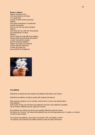 29
Busco a alguien
Alguien que sea mi luz
en la oscuridad de mis días,
y mi esperanza
cuando mi alma intente claudicar.
Alguien
que quiera reverdecer mi existencia;
cuando la angustia
hiera mi ser con sus aires otoñales.
Alguien
que cubra de vivo color los tonos grises
que languidecen mi alma.
Alguien
que me diga que más allá de la palabra,
donde existe el sentimiento del perdón
y están más alto los sueños
que la minúscula realidad.
Alguien que sepa que sembrar
porque requiere paciencia
y antes de juzgar hay
que practicar la indulgencia.
PALABRAS
Deshecha la esperanza sólo quedan las palabras desnudas y los huesos.
Deshecha la palabra y la figura queda sólo el gesto del silencio.
Más siempre quedará, aun en cenizas, todo el amor y el mar que siempre llevo.
Dos palabras
Esta noche al oído me has dicho dos palabras comunes. Dos palabras cansadas
de ser dichas. Palabras que de viejas son nuevas.
Dos palabras tan dulces que la luna que andaba Filtrando entre las ramas
Se detuvo en mi boca. Tan dulces dos palabras Que una hormiga pasea por mi cuello y no intento
moverme para echarla.
Tan dulces dos palabras ¿Que digo sin quererlo? ¡OH, qué bella, la vida!?
Tan dulces y tan mansas que aceites olorosos sobre el cuerpo derraman.
 
