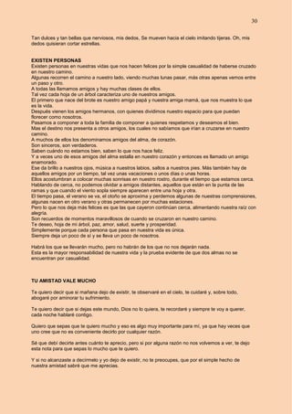 30
Tan dulces y tan bellas que nerviosos, mis dedos, Se mueven hacia el cielo imitando tijeras. Oh, mis
dedos quisieran cortar estrellas.
EXISTEN PERSONAS
Existen personas en nuestras vidas que nos hacen felices por la simple casualidad de haberse cruzado
en nuestro camino.
Algunas recorren el camino a nuestro lado, viendo muchas lunas pasar, más otras apenas vemos entre
un paso y otro.
A todas las llamamos amigos y hay muchas clases de ellos.
Tal vez cada hoja de un árbol caracteriza uno de nuestros amigos.
El primero que nace del brote es nuestro amigo papá y nuestra amiga mamá, que nos muestra lo que
es la vida.
Después vienen los amigos hermanos, con quienes dividimos nuestro espacio para que puedan
florecer como nosotros.
Pasamos a componer a toda la familia de componer a quienes respetamos y deseamos el bien.
Mas el destino nos presenta a otros amigos, los cuales no sabíamos que irían a cruzarse en nuestro
camino.
A muchos de ellos los denominamos amigos del alma, de corazón.
Son sinceros, son verdaderos.
Saben cuándo no estamos bien, saben lo que nos hace feliz.
Y a veces uno de esos amigos del alma estalla en nuestro corazón y entonces es llamado un amigo
enamorado.
Ese da brillo a nuestros ojos, música a nuestros labios, saltos a nuestros pies. Más también hay de
aquellos amigos por un tiempo, tal vez unas vacaciones o unos días o unas horas.
Ellos acostumbran a colocar muchas sonrisas en nuestro rostro, durante el tiempo que estamos cerca.
Hablando de cerca, no podemos olvidar a amigos distantes, aquellos que están en la punta de las
ramas y que cuando el viento sopla siempre aparecen entre una hoja y otra.
El tiempo pasa, el verano se va, el otoño se aproxima y perdemos algunas de nuestras comprensiones,
algunas nacen en otro verano y otras permanecen por muchas estaciones.
Pero lo que nos deja más felices es que las que cayeron continúan cerca, alimentando nuestra raíz con
alegría.
Son recuerdos de momentos maravillosos de cuando se cruzaron en nuestro camino.
Te deseo, hoja de mi árbol, paz, amor, salud, suerte y prosperidad.
Simplemente porque cada persona que pasa en nuestra vida es única.
Siempre deja un poco de sí y se lleva un poco de nosotros.
Habrá los que se llevarán mucho, pero no habrán de los que no nos dejarán nada.
Esta es la mayor responsabilidad de nuestra vida y la prueba evidente de que dos almas no se
encuentran por casualidad.
TU AMISTAD VALE MUCHO
Te quiero decir que si mañana dejo de existir, te observaré en el cielo, te cuidaré y, sobre todo,
abogaré por aminorar tu sufrimiento.
Te quiero decir que si dejas este mundo, Dios no lo quiera, te recordaré y siempre te voy a querer,
cada noche hablaré contigo.
Quiero que sepas que te quiero mucho y eso es algo muy importante para mí, ya que hay veces que
uno cree que no es conveniente decirlo por cualquier razón.
Sé que debí decirte antes cuánto te aprecio, pero si por alguna razón no nos volvemos a ver, te dejo
esta nota para que sepas lo mucho que te quiero.
Y si no alcanzaste a decírmelo y yo dejo de existir, no te preocupes, que por el simple hecho de
nuestra amistad sabré que me aprecias.
 