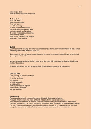 32
y espero que dure
hasta el último crepúsculo de mi vida.
Todo está dicho
Todo está dicho
y todo es mi condena.
Todo está dicho
y todo lo mantengo.
Es difícil llegar a donde vengo,
sincero y descubriéndome la pena;
pero debo seguir con la cadena
de versos y palabras que sostengo,
pues me arde el alma,
y todo el mar que tengo me subleva
la sangre y me encadena.
QUIEN
Quien no enciende el fuego por temor a quemarse con sus llamas, se morirá temblando de frío y nunca
podrá alegrase con los beneficios de la luz...
Quien se sienta sobre la grama, acobardado ante el reto de la montaña, no sabrá lo que es la plenitud
que se goza en la cumbre...
Muchas personas caminarán dentro y fuera de tu vida, pero sólo los amigos verdaderos dejarán una
huella en tu corazón.
Si alguien te traiciona una vez, el fallo es de él, Si te traicionan dos veces, el fallo es tuyo.
Para vivir feliz
Para vivir feliz es preciso muy poco,
un mirar cariñoso,
un aprieto de mano,
una sonrisa,
un beso demorado,
un juego sábio,
basta la presencia de alguien,
para que todo lo demás,
sea sólo felicidad.
TUS MANOS
Porque a cada momento recuerdo tus manos dibujando ilusiones en el viento.
Porque tu mirada serena me sigue refulgente más allá de mis tristes despertares.
Porque en mis horas lentas de soledad tus sutiles palabras de hoy son mi esperanza del mañana.
Porque tu sonrisa, tus ojos, tu voz, tu cuerpo y tu alma son agua fresca para mi insaciable sed de amar.
Por esto y mucho más hoy quiero que florezcan palabras nuevas, en mi mágico jardín de eternidad,
para poder decirte de un modo diferente te amo y amarte así... para mí, no es suficiente.
 