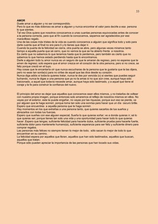 33
AMOR
Duele amar a alguien y no ser correspondido.
Pero lo que es más doloroso es amar a alguien y nunca encontrar el valor para decirle a esa persona
lo que sientes.
Tal vez Dios quiera que nosotros conozcamos a unas cuantas personas equivocadas antes de conocer
a la persona correcta, para que al fin cuando la conozcamos, sepamos ser agradecidos por ese
maravilloso regalo.
Una de las cosas más tristes de la vida es cuando conocemos a alguien que significa todo y solo para
darte cuenta que al final no era para ti y lo tienes que dejar ir.
Cuando la puerta de la felicidad se cierra, otra puerta se abre, pero algunas veces miramos tanto
tiempo a aquella puerta que sé cerro, que no vemos la que se ha abierto frente a nosotros.
Es cierto que no sabemos lo que tenemos hasta que lo perdemos, pero también es cierto que no
sabemos lo que hemos estado perdiendo hasta que lo encontramos.
Darle a alguien todo tu amor nunca es un seguro de que te amaran de regreso, pero no esperes que te
amen de regreso; solo espera que el amor crezca en el corazón de la otra persona, pero si no crece, se
feliz porque creció en el tuyo.
Hay cosas que te encantaría oír que nunca escucharas de la persona que te gustaría que te las dijera,
pero no seas tan sorda(o) para no oírlas de aquel que las dice desde su corazón.
Nunca diga adiós si todavía quieres tratar, nunca te des por vencida (o) si sientes que puedes seguir
luchando, nunca le digas a una persona que ya no la amas si no que aún cree, aunque haya sido
traicionado, a aquel que todavía necesite amar, aunque haya sido lastimado, y a aquel que tiene el
coraje y la fe para construir la confianza del nuevo.
El principio del amor es dejar que aquellos que conocemos sean ellos mismos, y no tratarlos de voltear
con nuestra propia imagen, porque entonces solo amaremos el reflejo de nosotros mismos en ellos. No
vayas por el exterior, este te puede engañar, no vayas por las riquezas, porque aun eso se pierde, ve
por alguien que te haga sonreír, porque toma tan solo una sonrisa para hacer que un día oscuro brille.
Espero que encuentres a aquella persona que te haga sonreír.
Hay momentos en los que extrañas a una persona tanto, que quieres sacarlos de tus sueños y
abrazarlos con todas tus fuerzas.
Espero que sueñes con ese alguien especial, Sueña lo que quieras soñar; ve a donde quieras ir; sé lo
que quieras ser; porque tienes tan solo una vida y una oportunidad para hacer todo lo que quieras
hacer .Espero que tengas; suficiente felicidad para hacerte dulce, suficiente prueba para hacerte fuerte,
suficiente dolor para mantenerte humano(a), suficiente esperanza para ser feliz y suficiente dinero para
comprar regalos.
Las personas más felices no siempre tienen lo mejor de todo; sólo sacan lo mejor de todo lo que
encuentran en su camino.
La felicidad espera por aquellos que lloran, aquellos que han sido lastimados, aquellos que buscan,
aquellos que tratan.
Porque sólo pueden apreciar la importancia de las personas que han tocado sus vidas.
 