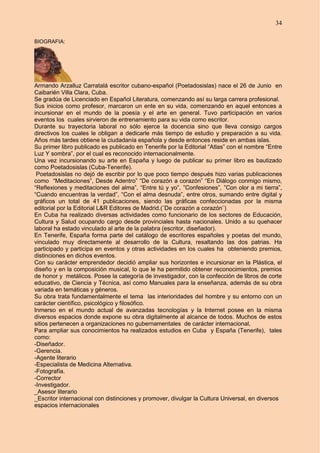 34
BIOGRAFIA:
Armando Arzalluz Carratalá escritor cubano-español (Poetadosislas) nace el 26 de Junio en
Caibarién Villa Clara, Cuba.
Se gradúa de Licenciado en Español Literatura, comenzando así su larga carrera profesional.
Sus inicios como profesor, marcaron un ente en su vida, comenzando en aquel entonces a
incursionar en el mundo de la poesía y el arte en general. Tuvo participación en varios
eventos los cuales sirvieron de entrenamiento para su vida como escritor.
Durante su trayectoria laboral no sólo ejerce la docencia sino que lleva consigo cargos
directivos los cuales le obligan a dedicarle más tiempo de estudio y preparación a su vida.
Años más tardes obtiene la ciudadanía española y desde entonces reside en ambas islas.
Su primer libro publicado es publicado en Tenerife por la Editorial “Atlas” con el nombre “Entre
Luz Y sombra”, por el cual es reconocido internacionalmente.
Una vez incursionando su arte en España y luego de publicar su primer libro es bautizado
como Poetadosislas (Cuba-Tenerife).
Poetadosislas no dejó de escribir por lo que poco tiempo después hizo varias publicaciones
como “Meditaciones”, Desde Adentro” “De corazón a corazón” “En Diálogo conmigo mismo,
“Reflexiones y meditaciones del alma”, “Entre tú y yo”, ”Confesiones”, ”Con olor a mi tierra”,
“Cuando encuentras la verdad”, “Con el alma desnuda”, entre otros, sumando entre digital y
gráficos un total de 41 publicaciones, siendo las gráficas confeccionadas por la misma
editorial por la Editorial L&R Editores de Madrid.(¨De corazón a corazón¨)
En Cuba ha realizado diversas actividades como funcionario de los sectores de Educación,
Cultura y Salud ocupando cargo desde provinciales hasta nacionales. Unido a su quehacer
laboral ha estado vinculado al arte de la palabra (escritor, diseñador).
En Tenerife, España forma parte del catálogo de escritores españoles y poetas del mundo,
vinculado muy directamente al desarrollo de la Cultura, resaltando las dos patrias. Ha
participado y participa en eventos y otras actividades en los cuales ha obteniendo premios,
distinciones en dichos eventos.
Con su carácter emprendedor decidió ampliar sus horizontes e incursionar en la Plástica, el
diseño y en la composición musical, lo que le ha permitido obtener reconocimientos, premios
de honor y metálicos. Posee la categoría de investigador, con la confección de libros de corte
educativo, de Ciencia y Técnica, así como Manuales para la enseñanza, además de su obra
variada en temáticas y géneros.
Su obra trata fundamentalmente el tema las interioridades del hombre y su entorno con un
carácter científico, psicológico y filosófico.
Inmerso en el mundo actual de avanzadas tecnologías y la Internet posee en la misma
diversos espacios donde expone su obra digitalmente al alcance de todos. Muchos de estos
sitios pertenecen a organizaciones no gubernamentales de carácter internacional,
Para ampliar sus conocimientos ha realizados estudios en Cuba y España (Tenerife), tales
como:
-Diseñador.
-Gerencia.
-Agente literario
-Especialista de Medicina Alternativa.
-Fotografía.
-Corrector
-Investigador.
_Asesor literario
_Escritor internacional con distinciones y promover, divulgar la Cultura Universal, en diversos
espacios internacionales
 