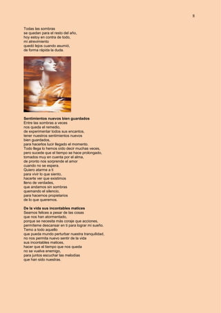 8
Todas las sombras
se quedan para el resto del año,
hoy estoy en contra de todo,
mi atrevimiento
quedó lejos cuando asumió,
de forma rápida la duda.
Sentimientos nuevos bien guardados
Entre las sombras a veces
nos queda el remedio,
de experimentar todos sus encantos,
tener nuestros sentimientos nuevos
bien guardados,
para hacerlos lucir llegado el momento.
Todo llega lo hemos oído decir muchas veces,
pero sucede que el tiempo se hace prolongado,
tomados muy en cuenta por el alma,
de pronto nos sorprende el amor
cuando no se espera.
Quiero atarme a ti
para vivir lo que siento,
hacerte ver que existimos
lleno de verdades,
que andamos sin sombras
quemando el silencio,
para hacernos propietarios
de lo que queremos.
De la vida sus incontables matices
Seamos felices a pesar de las cosas
que nos han atormentado,
porque se necesita más coraje que acciones,
permíteme descansar en ti para lograr mi sueño.
Temo a todo aquello
que pueda mundo perturbar nuestra tranquilidad,
no nos permita nuevo sentir de la vida
sus incontables matices,
hacer que el tiempo que nos queda
no se vuelva enemigo,
para juntos escuchar las melodías
que han sido nuestras.
 