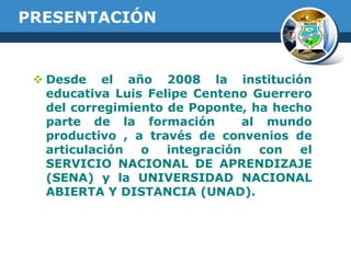 PRESENTACIÓN

 Desde el año 2008 la institución
educativa Luis Felipe Centeno Guerrero
del corregimiento de Poponte, ha hecho
parte de la formación
al mundo
productivo , a través de convenios de
articulación
o
integración
con
el
SERVICIO NACIONAL DE APRENDIZAJE
(SENA) y la UNIVERSIDAD NACIONAL
ABIERTA Y DISTANCIA (UNAD).

 