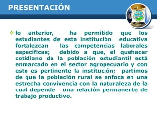 PRESENTACIÓN

 lo anterior,
ha permitido que los
estudiantes de esta institución educativa
fortalezcan
las competencias laborales
específicas;
debido a que, el quehacer
cotidiano de la población estudiantil está
enmarcado en el sector agropecuario y con
esto es pertinente la institución; partimos
de que la población rural se enfoca en una
estrecha convivencia con la naturaleza de la
cual depende una relación permanente de
trabajo productivo.

 