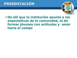 PRESENTACIÓN

De allí que la institución apunta a las
expectativas de la comunidad, el de
formar jóvenes con actitudes y amor
hacia el campo

 