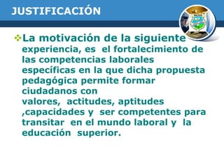 JUSTIFICACIÓN
La motivación de la siguiente

experiencia, es el fortalecimiento de
las competencias laborales
específicas en la que dicha propuesta
pedagógica permite formar
ciudadanos con
valores, actitudes, aptitudes
,capacidades y ser competentes para
transitar en el mundo laboral y la
educación superior.

 
