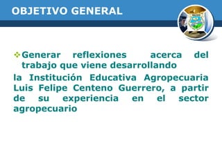 OBJETIVO GENERAL

Generar reflexiones
acerca del
trabajo que viene desarrollando
la Institución Educativa Agropecuaria
Luis Felipe Centeno Guerrero, a partir
de
su
experiencia
en
el
sector
agropecuario

 