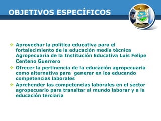 OBJETIVOS ESPECÍFICOS

 Aprovechar la política educativa para el
fortalecimiento de la educación media técnica
Agropecuaria de la Institución Educativa Luis Felipe
Centeno Guerrero
 Ofrecer la pertinencia de la educación agropecuaria
como alternativa para generar en los educando
competencias laborales
 Aprehender las competencias laborales en el sector
agropecuario para transitar al mundo laborar y a la
educación terciaria

 