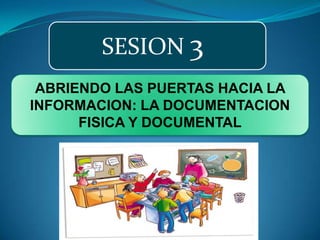SESION 3 ABRIENDO LAS PUERTAS HACIA LA INFORMACION: LA DOCUMENTACION FISICA Y DOCUMENTAL 