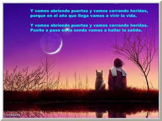 Y vamos abriendo puertas y vamos cerrando heridas, porque en el año que llega vamos a vivir la vida. Y vamos abriendo puertas y vamos cerrando heridas. Pasito a paso en la senda vamos a hallar la salida. 