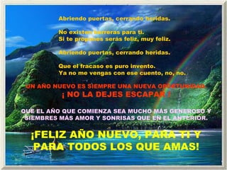 Abriendo puertas, cerrando heridas. No existen barreras para ti. Si te propones serás feliz, muy feliz. Abriendo puertas, cerrando heridas. Que el fracaso es puro invento. Ya no me vengas con ese cuento, no, no. UN AÑO NUEVO ES SIEMPRE UNA NUEVA OPORTUNIDAD. ¡ NO LA DEJES ESCAPAR ! QUE EL AÑO QUE COMIENZA SEA MUCHO MÁS GENEROSO Y SIEMBRES MÁS AMOR Y SONRISAS QUE EN EL ANTERIOR. ¡FELIZ AÑO NUEVO, PARA TI Y PARA TODOS LOS QUE AMAS! 