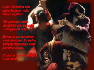 A cor Vermelha não
agüentou por muito
tempo e gritou:

“Eu governo todas
vocês! Eu sou sangue,
o sangue da vida!

Eu sou a cor do perigo
e da coragem. Eu estou
sempre disposta a lutar
por uma causa.

Eu sou a cor da paixão
e do amor.”
 