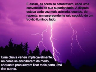 E assim, as cores se ostentavam, cada uma
                convencida de sua superioridade. A disputa
                estava cada vez mais acirrada, quando, de
                repente, um surpreendente raio seguido de um
                trovão iluminou tudo.




Uma chuva verteu implacavelmente.
As cores se encolheram de medo,
enquanto procuravam ficar mais perto uma
das outras.
 