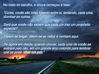 No meio do barulho, a chuva começou a falar:

“Cores, vocês são tolas lutando entre si, tentando, cada uma,
dominar as outras.

Será que vocês não sabem que cada cor traz um propósito
especial?

Parem de brigar, dêem-se as mãos e venham aqui.

De agora em diante, quando chover, cada uma de vocês se
estirará pelo céu, em um grande arco colorido para lembrar
que se pode viver em paz.”
 