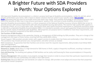 A Brighter Future with SDA Providers
in Perth: Your Options Explored
SDA (Specialist Disability Accommodation) is a distinct, purpose-built type of disability accommodation. Unlike SIL and ILO, which
may be performed in your home, SDA is meant to deliver solutions that are suited to your specific needs. Sda provider
Perth guarantees that you have an accessible home that meets your needs, from assistive technology to specialized equipment. Let’s
look at the benefits of SDA, how it may enhance participants’ quality of life, and how to locate disability accomodation Perth!
Specialist Disability Accommodation (SDA) is a critical component of the National Disability Insurance Scheme (NDIS) that strives to
provide persons with serious impairments with safe and acceptable housing alternatives. The need for high-quality SDA suppliers is
increasing in Perth, as it is in many other cities. Housing for those with severe functional impairments or substantial assistance needs
is referred to as Specialist Disability Accommodation (SDA). It is intended to provide a secure and supportive living environment that
fits the specific needs of individuals with disabilities. SDA properties are purpose-built or modified to meet these requirements, and
they are an important component of the NDIS architecture.
The Function of SDA Providers
Property management refers to the ownership, leasing, or management of SDA buildings by SDA providers. They are in charge of the
management and repair of these homes, ensuring that they satisfy NDIS criteria.
Tenant Support: SDA providers provide renters with support services to enable them live freely and comfortably in their SDA homes.
This assistance may include personal care, transportation, and other services as needed.
NDIS Compliance: To guarantee that their facilities and services meet the requisite requirements, SDA providers must follow NDIS
rules and regulations.
SDA Providers in Perth Face Difficulties
Demand vs. Supply: While there is a high demand for SDA homes in Perth, supply is frequently insufficient, resulting in extensive
waiting lists for potential tenants.
Cost and financing: The building and upkeep of SDA facilities can be costly, and financing for these accommodations is frequently
restricted.
Tenancy Management: SDA providers must properly manage their tenants in order to ensure that their particular requirements are
satisfied and that they live comfortably and safely in their SDA homes.
Evolving laws: Because NDIS laws and standards are subject to change, SDA providers must adapt and ensure that their properties
and services remain compliant.
 