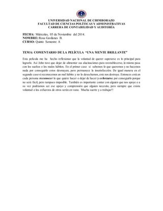 UNIVERSIDAD NACIONAL DE CHIMBORAZO 
FACULTAD DE CIENCIAS POLÍTICAS Y ADMINISTRATIVAS 
CARRERA DE CONTABILIDAD Y AUDITORÍA 
FECHA: Miércoles, 05 de Noviembre del 2014. 
NOMBRE: Rosa Gavilanes B. 
CURSO: Quinto Semestre A 
TEMA: COMENTARIO DE LA PELÍCULA “UNA MENTE BRILLANTE” 
Esta película me ha hecho reflexionar que la voluntad de querer superarse es lo principal para 
lograrlo. Así John tuvo que dejar de alimentar sus alucinaciones para reestablecerse, lo mismo pasa 
con los sueños o los malos hábitos. En el primer caso si sabemos lo que queremos y no hacemos 
nada por conseguirlo estos desmayan, pero permanece la insatisfacción. De igual manera en el 
segundo caso si reconocemos un mal hábito y no lo desechamos, este nos destruye. Entonces está en 
cada persona reconocer lo que quiere hacer o dejar de hacer y esforzarse por conseguirlo porque 
no será fácil, pero tampoco imposible. También es importante contar con alguien que nos apoye o a 
su vez podríamos ser ese apoyo y comprensión que alguien necesita, pero siempre que exista 
voluntad o los esfuerzos de otros serán en vano. Mucha suerte y a trabajar!! 
