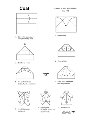 Coat Created by Marc Vigo Anglada
June 1995
4. Reverse folds.
5. The result should look
like this. Turn the model over.
(iii)
(ii)
(i)
(ii) Outside reverse fold.
(iii) Fold inside.
8. (i) Valley folds.
’95
(i)
(ii)
Start with a square paper.
1.
Reverse folds.
2.
Sink the top vertex.
3.
9. Finished coat.
6.
fold straightforward.
Valley folds. The sleeves
Valley fold the top fourth
7. (i) and (ii) Mountain
fold behind.
 