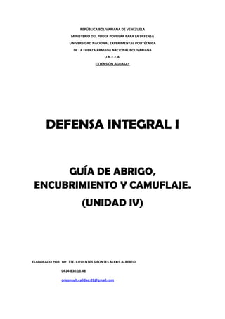 REPÚBLICA BOLIVARIANA DE VENEZUELA
MINISTERIO DEL PODER POPULAR PARA LA DEFENSA
UNIVERSIDAD NACIONAL EXPERIMENTAL POLITÉCNICA
DE LA FUERZA ARMADA NACIONAL BOLIVARIANA
U.N.E.F.A.
EXTENSIÓN AGUASAY
DEFENSA INTEGRAL I
GUÍA DE ABRIGO,
ENCUBRIMIENTO Y CAMUFLAJE.
(UNIDAD IV)
ELABORADO POR: 1er. TTE. CIFUENTES SIFONTES ALEXIS ALBERTO.
0414-830.13.48
oriconsult.calidad.01@gmail.com
 