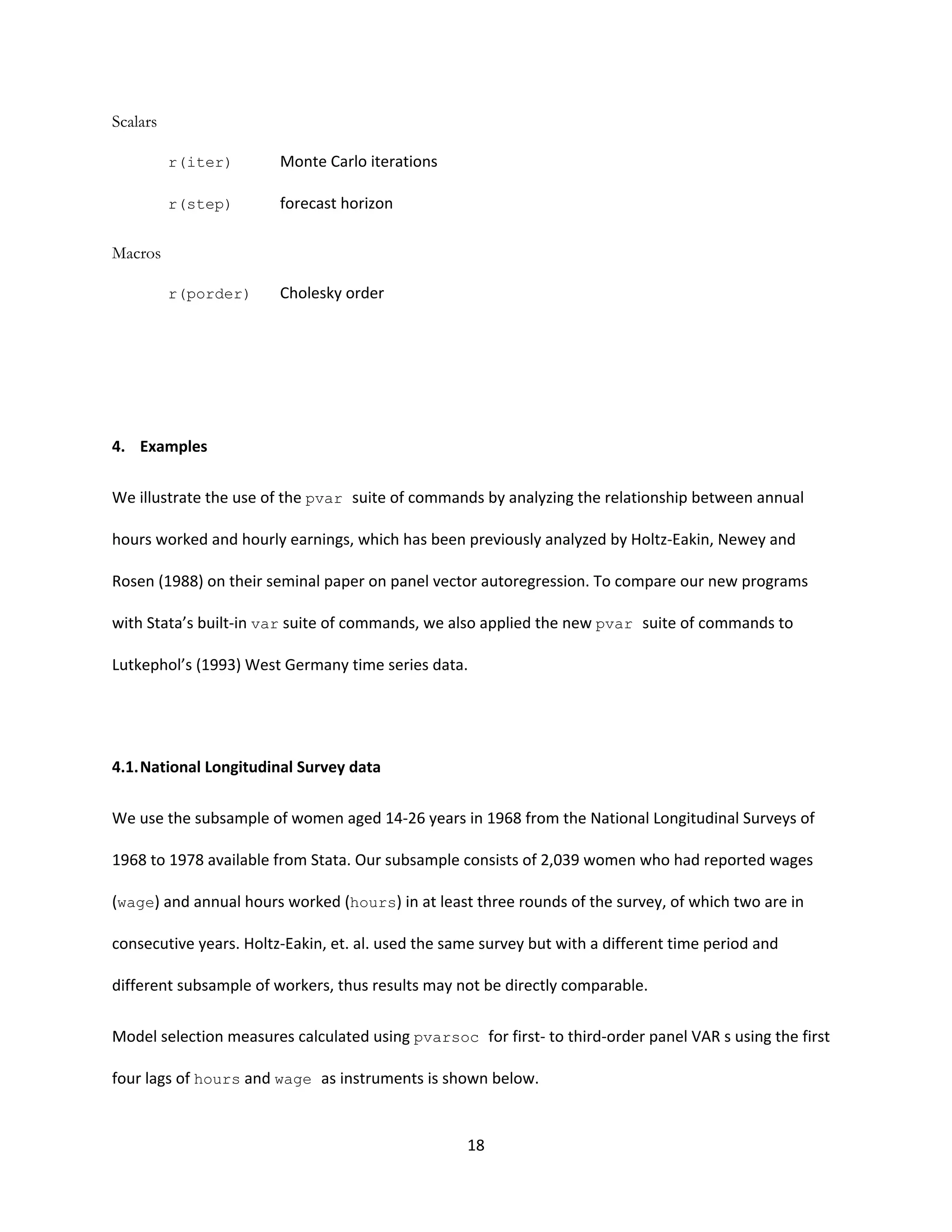 18
Scalars
r(iter) Monte Carlo iterations
r(step) forecast horizon
Macros
r(porder) Cholesky order
4. Examples
We illustrate the use of the pvar suite of commands by analyzing the relationship between annual
hours worked and hourly earnings, which has been previously analyzed by Holtz-Eakin, Newey and
Rosen (1988) on their seminal paper on panel vector autoregression. To compare our new programs
with Stata’s built-in var suite of commands, we also applied the new pvar suite of commands to
Lutkephol’s (1993) West Germany time series data.
4.1.National Longitudinal Survey data
We use the subsample of women aged 14-26 years in 1968 from the National Longitudinal Surveys of
1968 to 1978 available from Stata. Our subsample consists of 2,039 women who had reported wages
(wage) and annual hours worked (hours) in at least three rounds of the survey, of which two are in
consecutive years. Holtz-Eakin, et. al. used the same survey but with a different time period and
different subsample of workers, thus results may not be directly comparable.
Model selection measures calculated using pvarsoc for first- to third-order panel VAR s using the first
four lags of hours and wage as instruments is shown below.
 