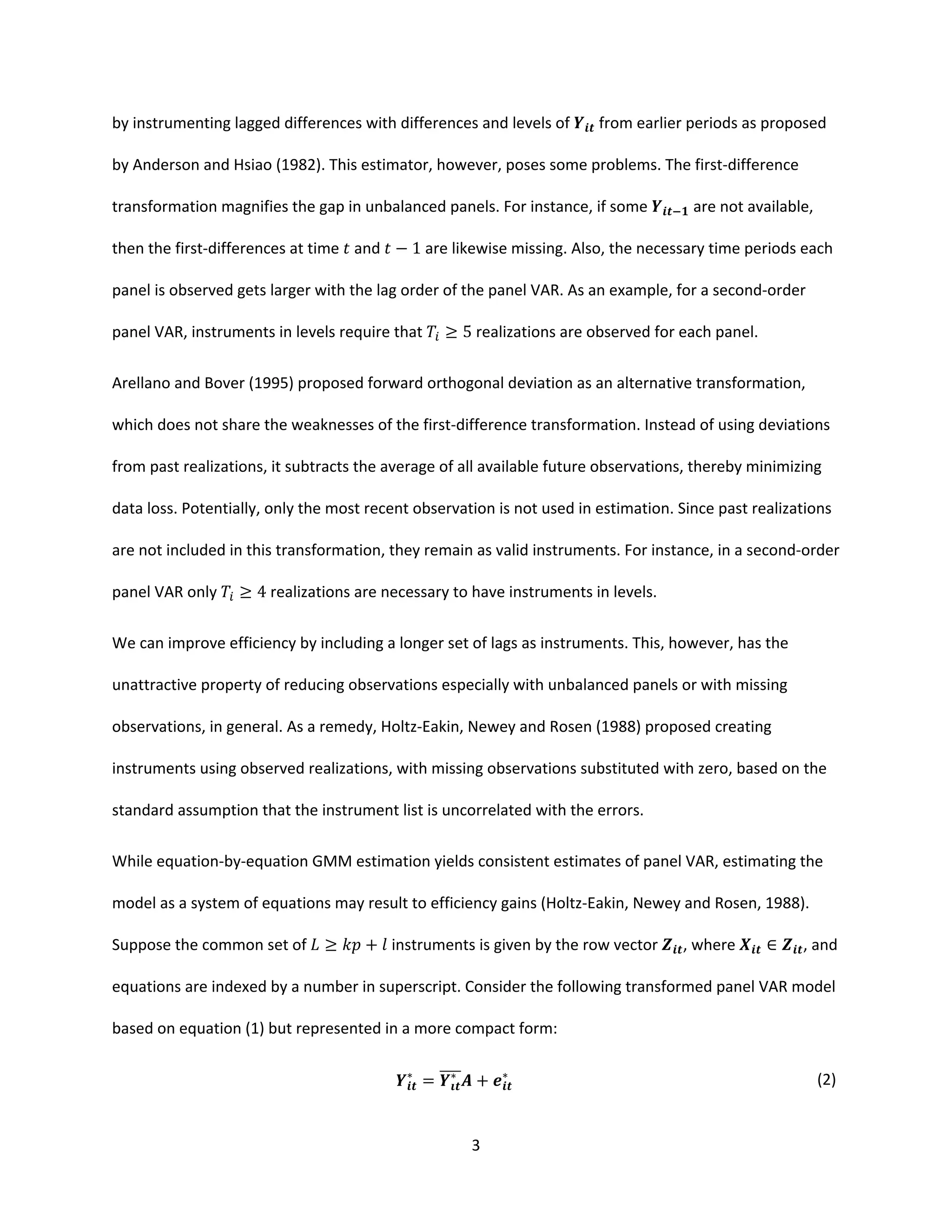3
by instrumenting lagged differences with differences and levels of from earlier periods as proposed
by Anderson and Hsiao (1982). This estimator, however, poses some problems. The first-difference
transformation magnifies the gap in unbalanced panels. For instance, if some are not available,
then the first-differences at time and − 1 are likewise missing. Also, the necessary time periods each
panel is observed gets larger with the lag order of the panel VAR. As an example, for a second-order
panel VAR, instruments in levels require that ≥ 5 realizations are observed for each panel.
Arellano and Bover (1995) proposed forward orthogonal deviation as an alternative transformation,
which does not share the weaknesses of the first-difference transformation. Instead of using deviations
from past realizations, it subtracts the average of all available future observations, thereby minimizing
data loss. Potentially, only the most recent observation is not used in estimation. Since past realizations
are not included in this transformation, they remain as valid instruments. For instance, in a second-order
panel VAR only ≥ 4 realizations are necessary to have instruments in levels.
We can improve efficiency by including a longer set of lags as instruments. This, however, has the
unattractive property of reducing observations especially with unbalanced panels or with missing
observations, in general. As a remedy, Holtz-Eakin, Newey and Rosen (1988) proposed creating
instruments using observed realizations, with missing observations substituted with zero, based on the
standard assumption that the instrument list is uncorrelated with the errors.
While equation-by-equation GMM estimation yields consistent estimates of panel VAR, estimating the
model as a system of equations may result to efficiency gains (Holtz-Eakin, Newey and Rosen, 1988).
Suppose the common set of ≥ + instruments is given by the row vector , where ∈ , and
equations are indexed by a number in superscript. Consider the following transformed panel VAR model
based on equation (1) but represented in a more compact form:
∗
= ∗
+ ∗ (2)
 