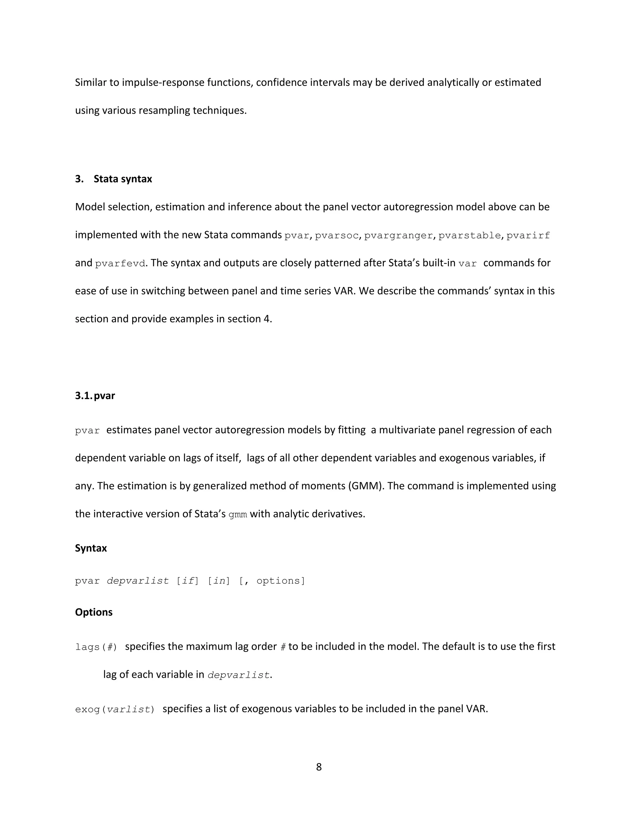 8
Similar to impulse-response functions, confidence intervals may be derived analytically or estimated
using various resampling techniques.
3. Stata syntax
Model selection, estimation and inference about the panel vector autoregression model above can be
implemented with the new Stata commands pvar, pvarsoc, pvargranger, pvarstable, pvarirf
and pvarfevd. The syntax and outputs are closely patterned after Stata’s built-in var commands for
ease of use in switching between panel and time series VAR. We describe the commands’ syntax in this
section and provide examples in section 4.
3.1.pvar
pvar estimates panel vector autoregression models by fitting a multivariate panel regression of each
dependent variable on lags of itself, lags of all other dependent variables and exogenous variables, if
any. The estimation is by generalized method of moments (GMM). The command is implemented using
the interactive version of Stata’s gmm with analytic derivatives.
Syntax
pvar depvarlist [if] [in] [, options]
Options
lags(#) specifies the maximum lag order # to be included in the model. The default is to use the first
lag of each variable in depvarlist.
exog(varlist) specifies a list of exogenous variables to be included in the panel VAR.
 