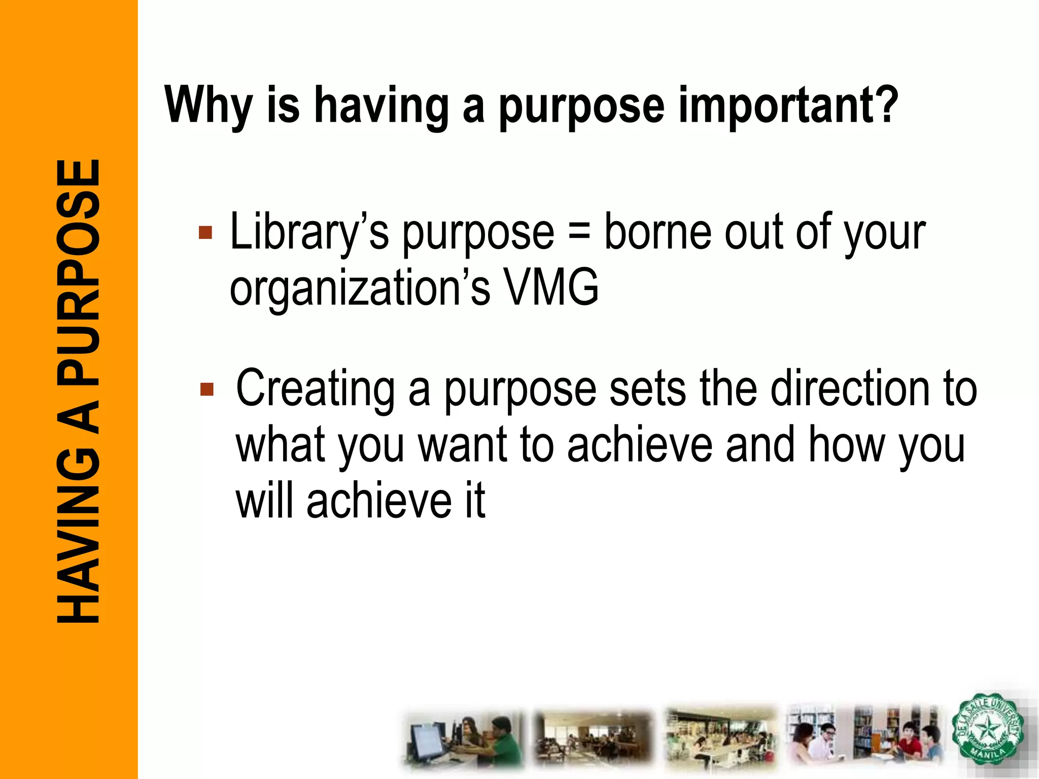 Why is having a purpose important?
 Library’s purpose = borne out of your
organization’s VMG
 Creating a purpose sets the direction to
what you want to achieve and how you
will achieve it
HAVINGAPURPOSE
 