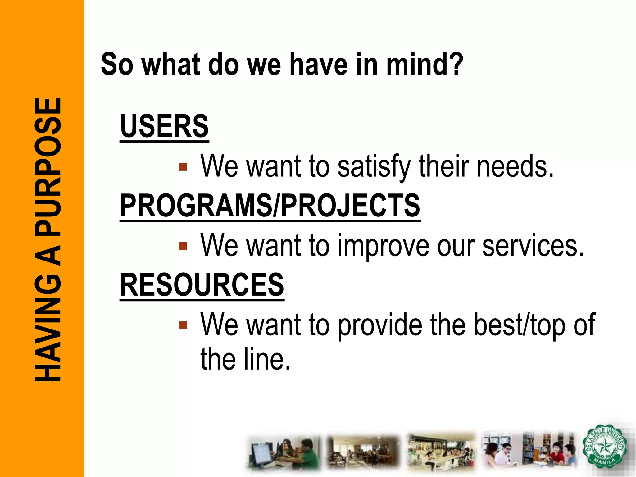 So what do we have in mind?
USERS
 We want to satisfy their needs.
PROGRAMS/PROJECTS
 We want to improve our services.
RESOURCES
 We want to provide the best/top of
the line.
HAVINGAPURPOSE
 