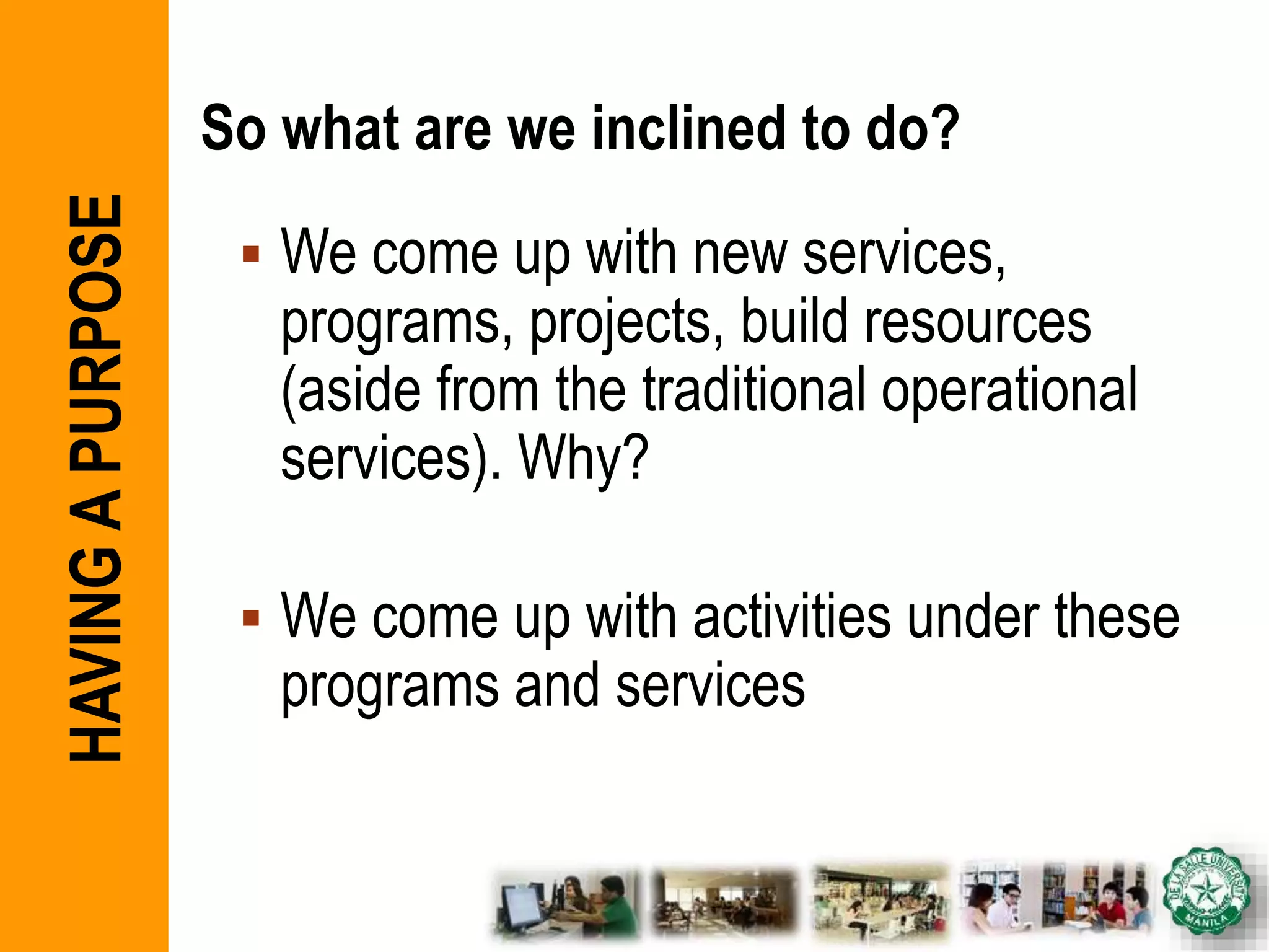 So what are we inclined to do?
 We come up with new services,
programs, projects, build resources
(aside from the traditional operational
services). Why?
 We come up with activities under these
programs and services
HAVINGAPURPOSE
 
