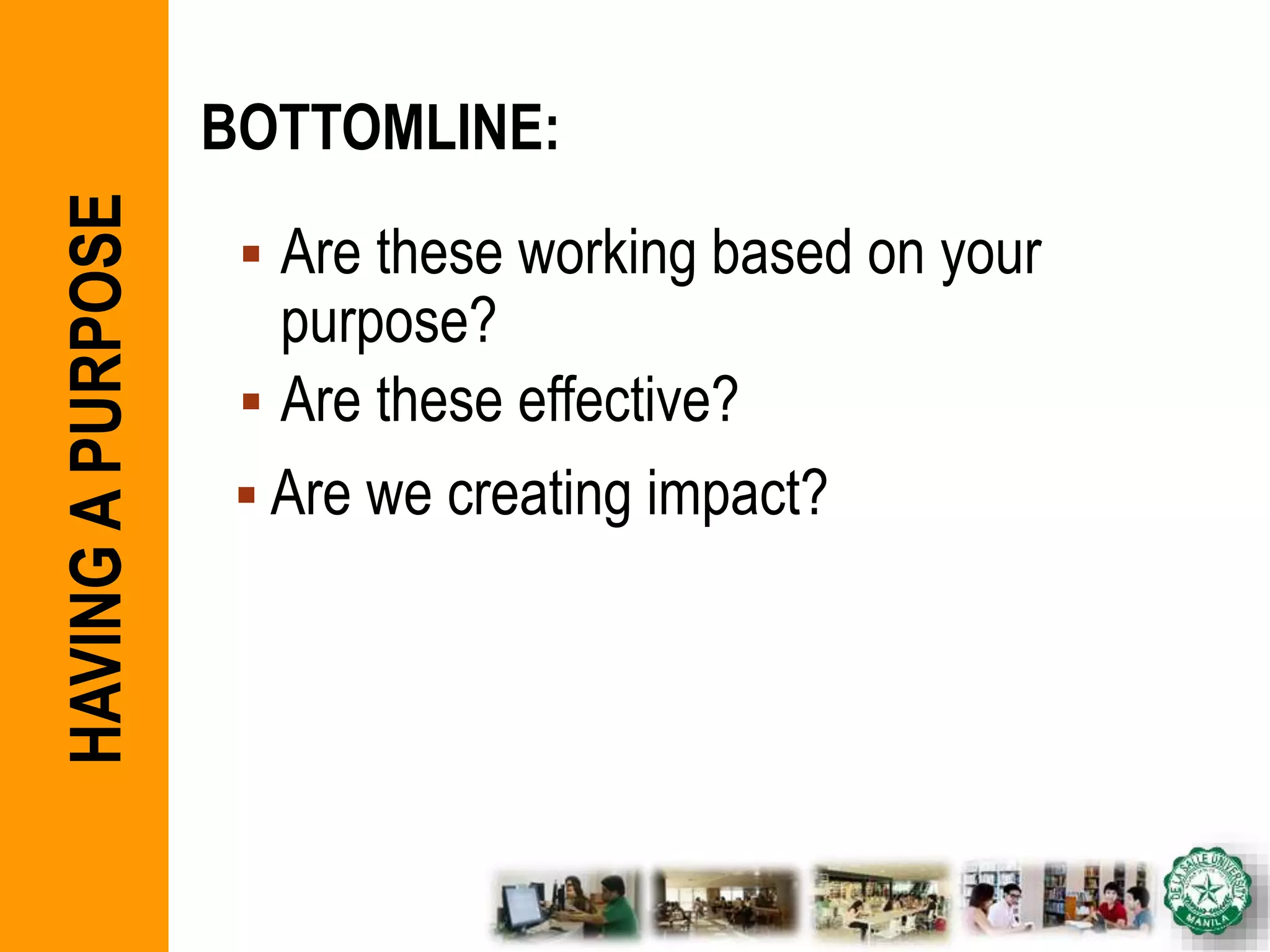 BOTTOMLINE:
 Are these working based on your
purpose?
 Are these effective?
 Are we creating impact?
HAVINGAPURPOSE
 
