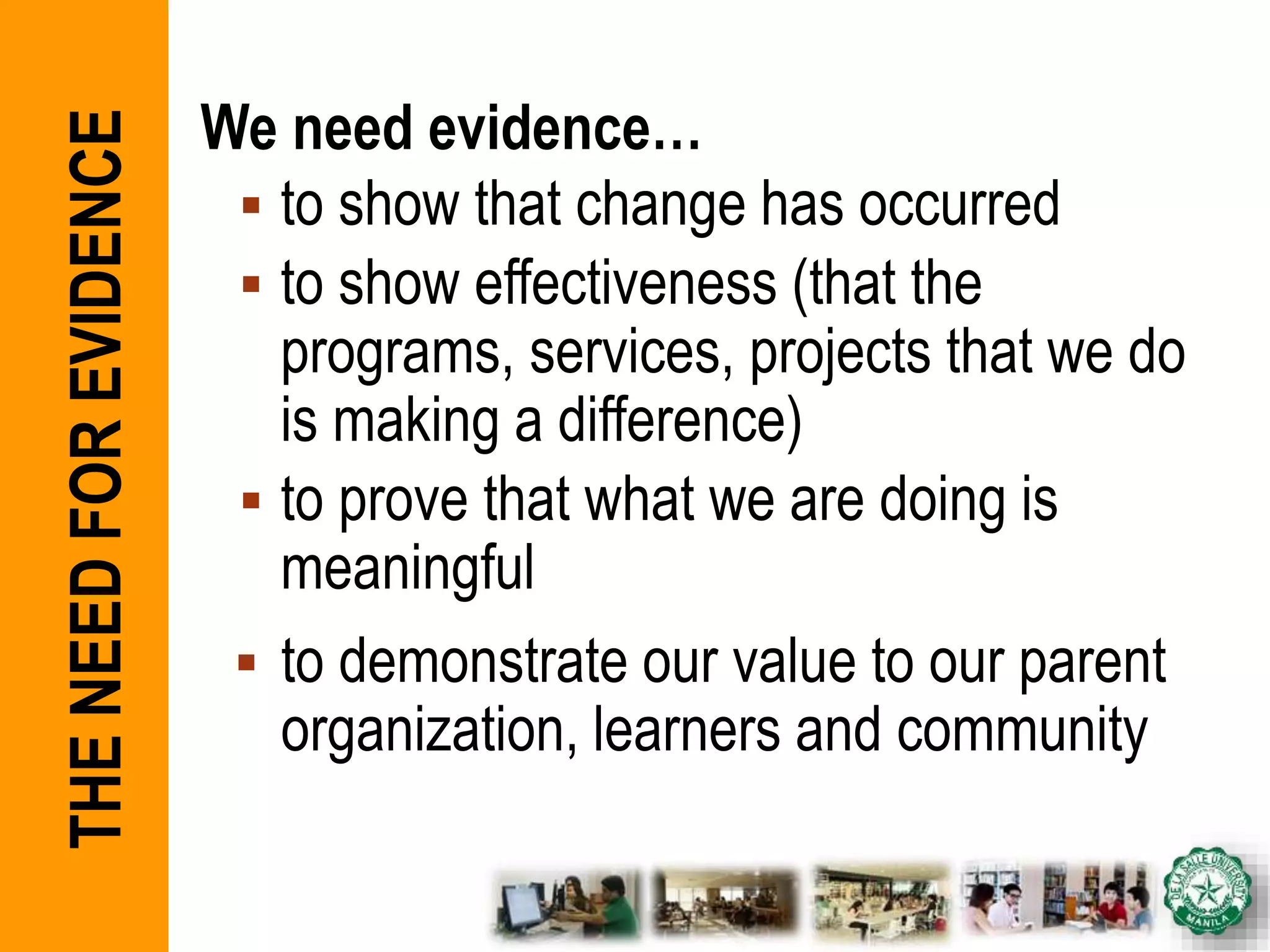 We need evidence…
 to show that change has occurred
 to show effectiveness (that the
programs, services, projects that we do
is making a difference)
 to prove that what we are doing is
meaningful
 to demonstrate our value to our parent
organization, learners and community
THENEEDFOREVIDENCE
 