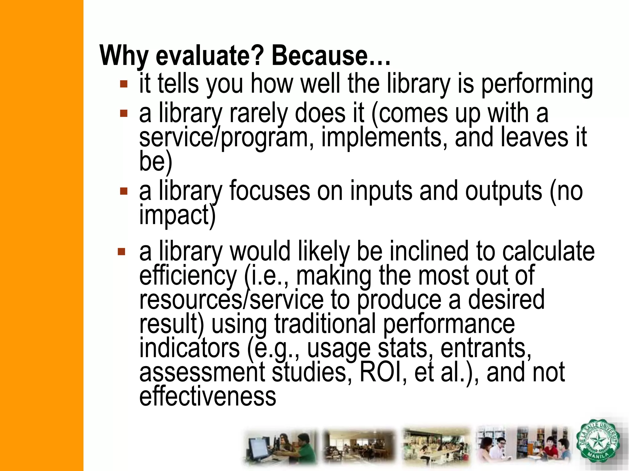 Why evaluate? Because…
 it tells you how well the library is performing
 a library rarely does it (comes up with a
service/program, implements, and leaves it
be)
 a library focuses on inputs and outputs (no
impact)
 a library would likely be inclined to calculate
efficiency (i.e., making the most out of
resources/service to produce a desired
result) using traditional performance
indicators (e.g., usage stats, entrants,
assessment studies, ROI, et al.), and not
effectiveness
 