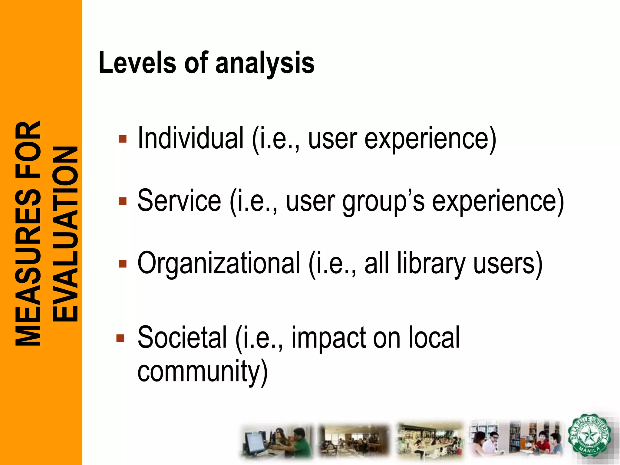 Levels of analysis
 Individual (i.e., user experience)
 Service (i.e., user group’s experience)
 Organizational (i.e., all library users)
 Societal (i.e., impact on local
community)
MEASURESFOR
EVALUATION
 
