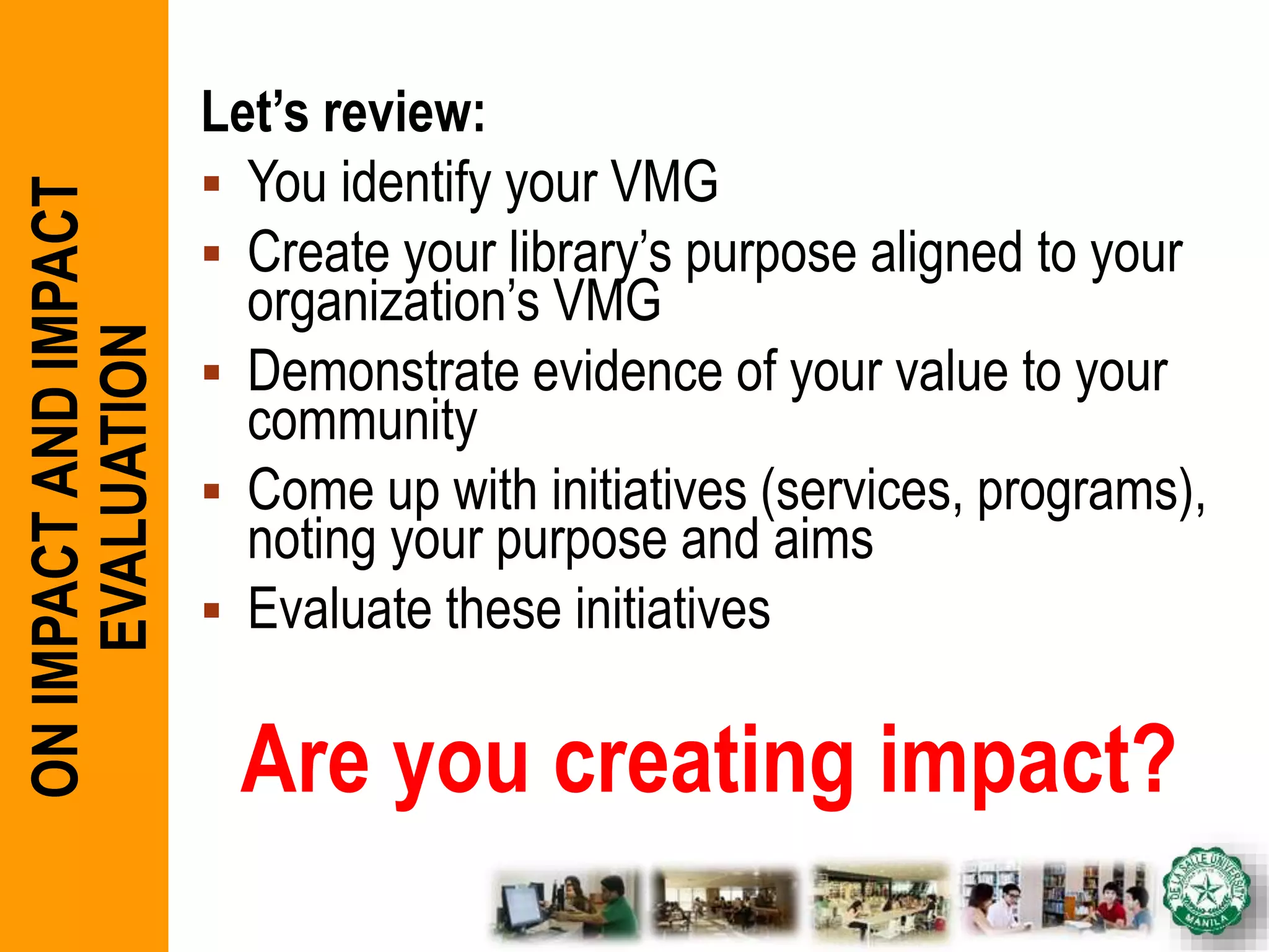 Let’s review:
 You identify your VMG
 Create your library’s purpose aligned to your
organization’s VMG
 Demonstrate evidence of your value to your
community
 Come up with initiatives (services, programs),
noting your purpose and aims
 Evaluate these initiatives
Are you creating impact?
ONIMPACTANDIMPACT
EVALUATION
 