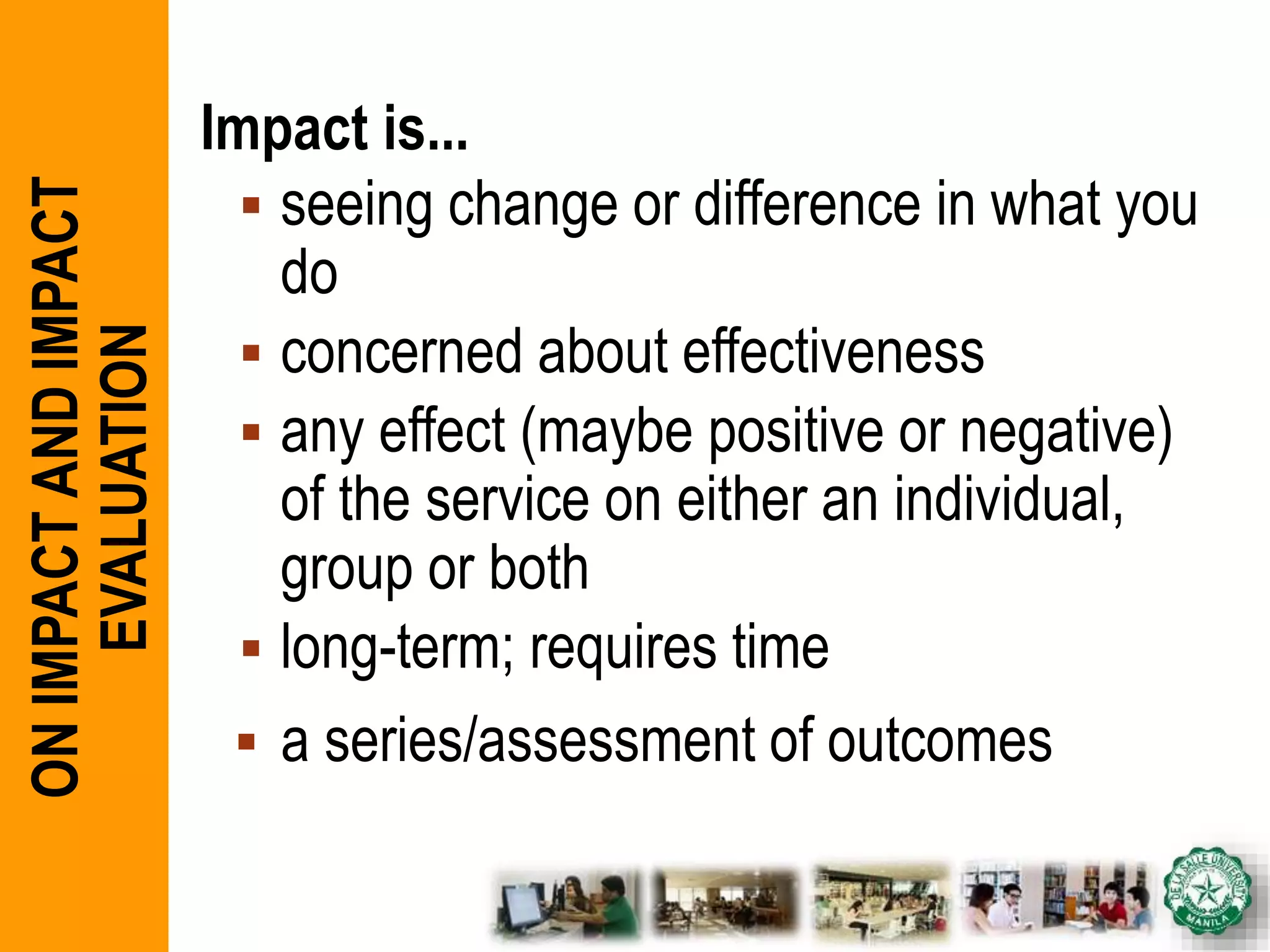 Impact is...
 seeing change or difference in what you
do
 concerned about effectiveness
 any effect (maybe positive or negative)
of the service on either an individual,
group or both
 long-term; requires time
 a series/assessment of outcomes
ONIMPACTANDIMPACT
EVALUATION
 