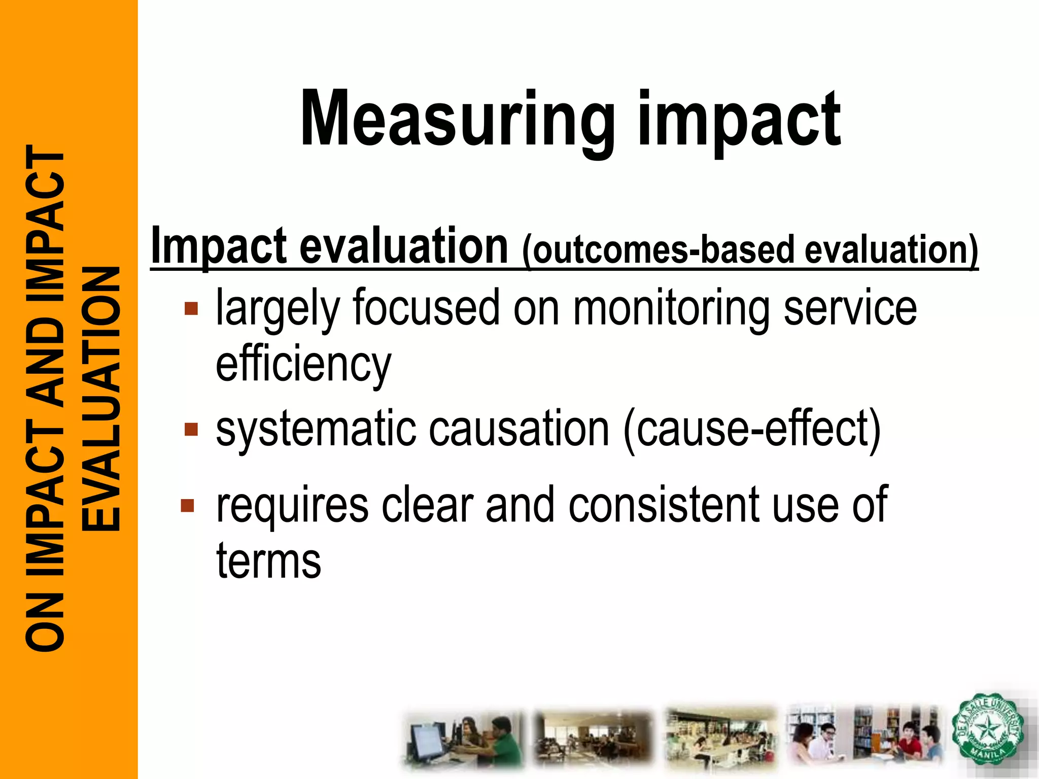 Measuring impact
Impact evaluation (outcomes-based evaluation)
 largely focused on monitoring service
efficiency
 systematic causation (cause-effect)
 requires clear and consistent use of
terms
ONIMPACTANDIMPACT
EVALUATION
 