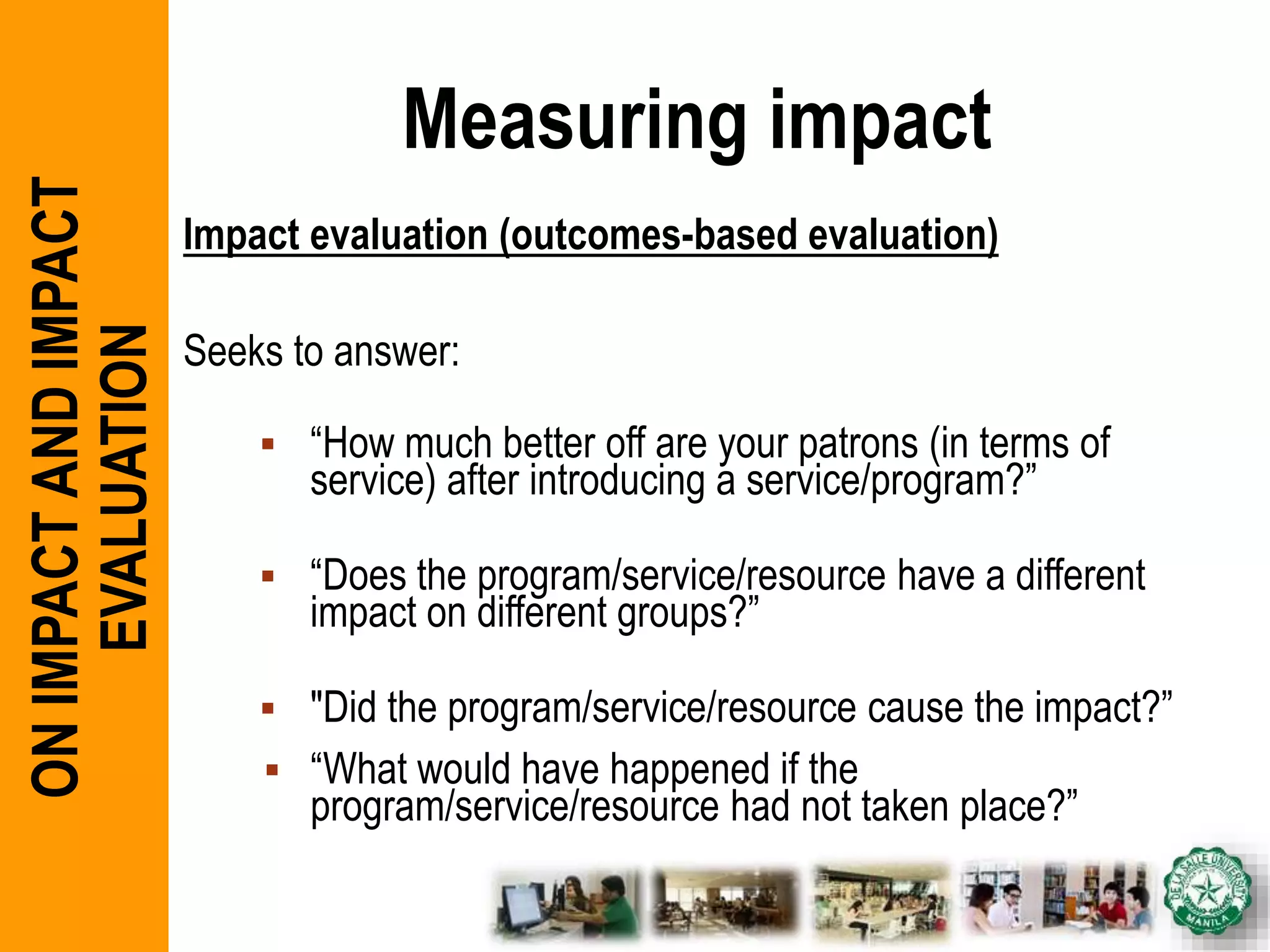 Measuring impact
Impact evaluation (outcomes-based evaluation)
Seeks to answer:
 “How much better off are your patrons (in terms of
service) after introducing a service/program?”
 “Does the program/service/resource have a different
impact on different groups?”
 "Did the program/service/resource cause the impact?”
 “What would have happened if the
program/service/resource had not taken place?”
ONIMPACTANDIMPACT
EVALUATION
 