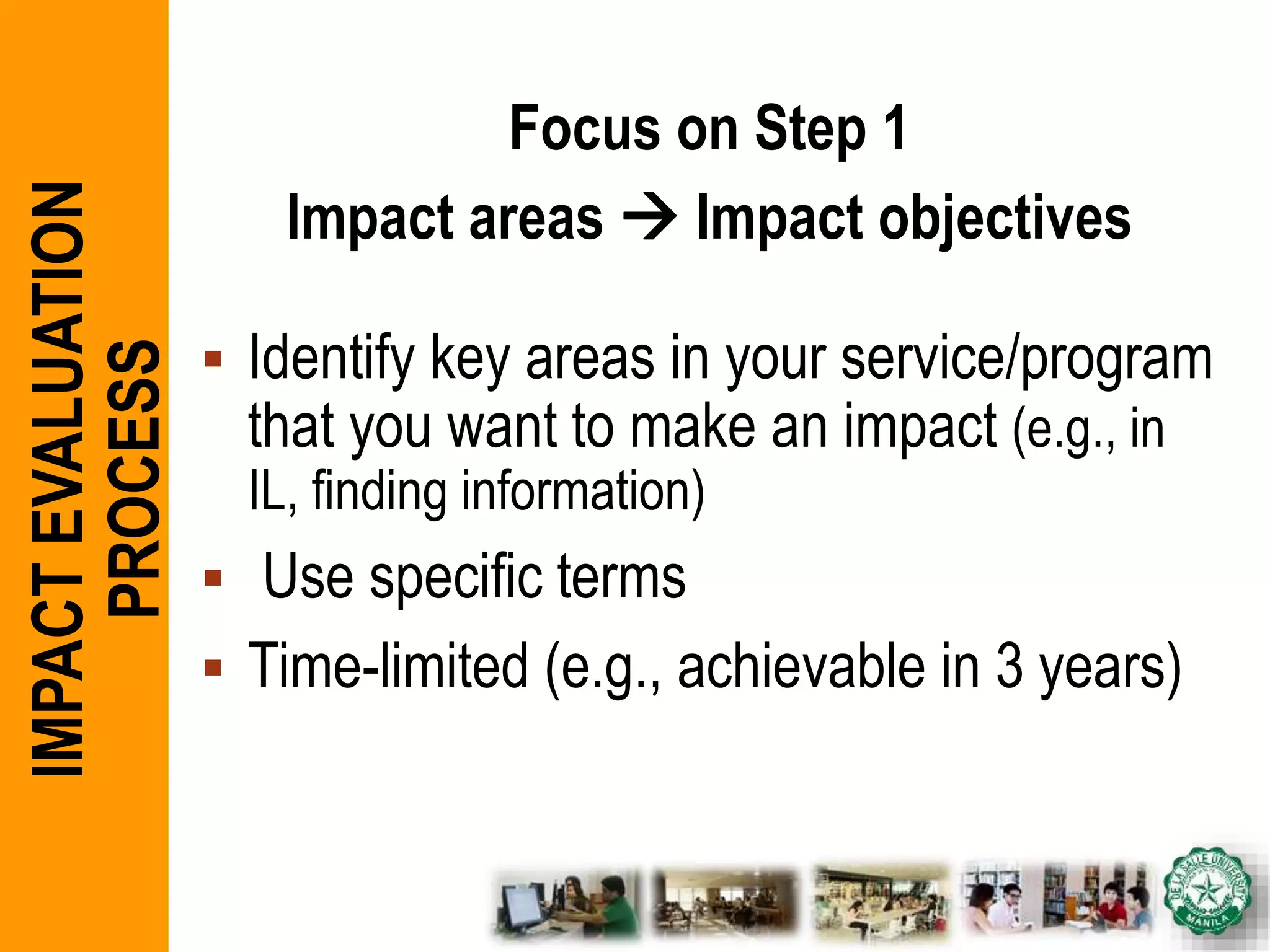 Focus on Step 1
Impact areas  Impact objectives
 Identify key areas in your service/program
that you want to make an impact (e.g., in
IL, finding information)
 Use specific terms
 Time-limited (e.g., achievable in 3 years)
IMPACTEVALUATION
PROCESS
 