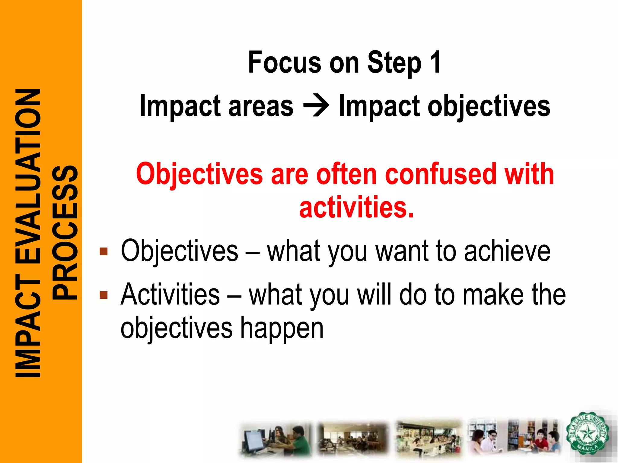 Focus on Step 1
Impact areas  Impact objectives
Objectives are often confused with
activities.
 Objectives – what you want to achieve
 Activities – what you will do to make the
objectives happen
IMPACTEVALUATION
PROCESS
 