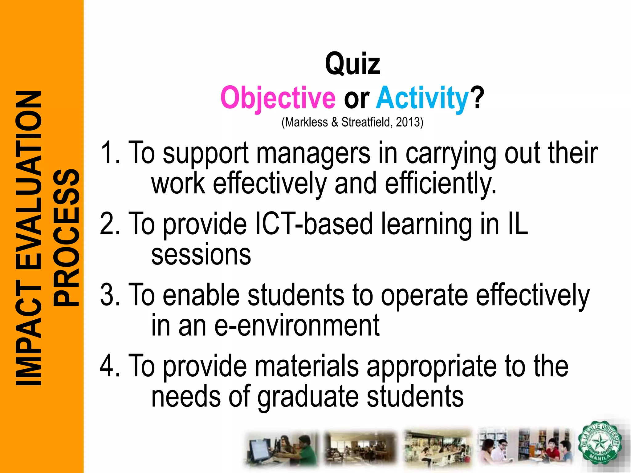 Quiz
Objective or Activity?
(Markless & Streatfield, 2013)
1. To support managers in carrying out their
work effectively and efficiently.
2. To provide ICT-based learning in IL
sessions
3. To enable students to operate effectively
in an e-environment
4. To provide materials appropriate to the
needs of graduate students
IMPACTEVALUATION
PROCESS
 