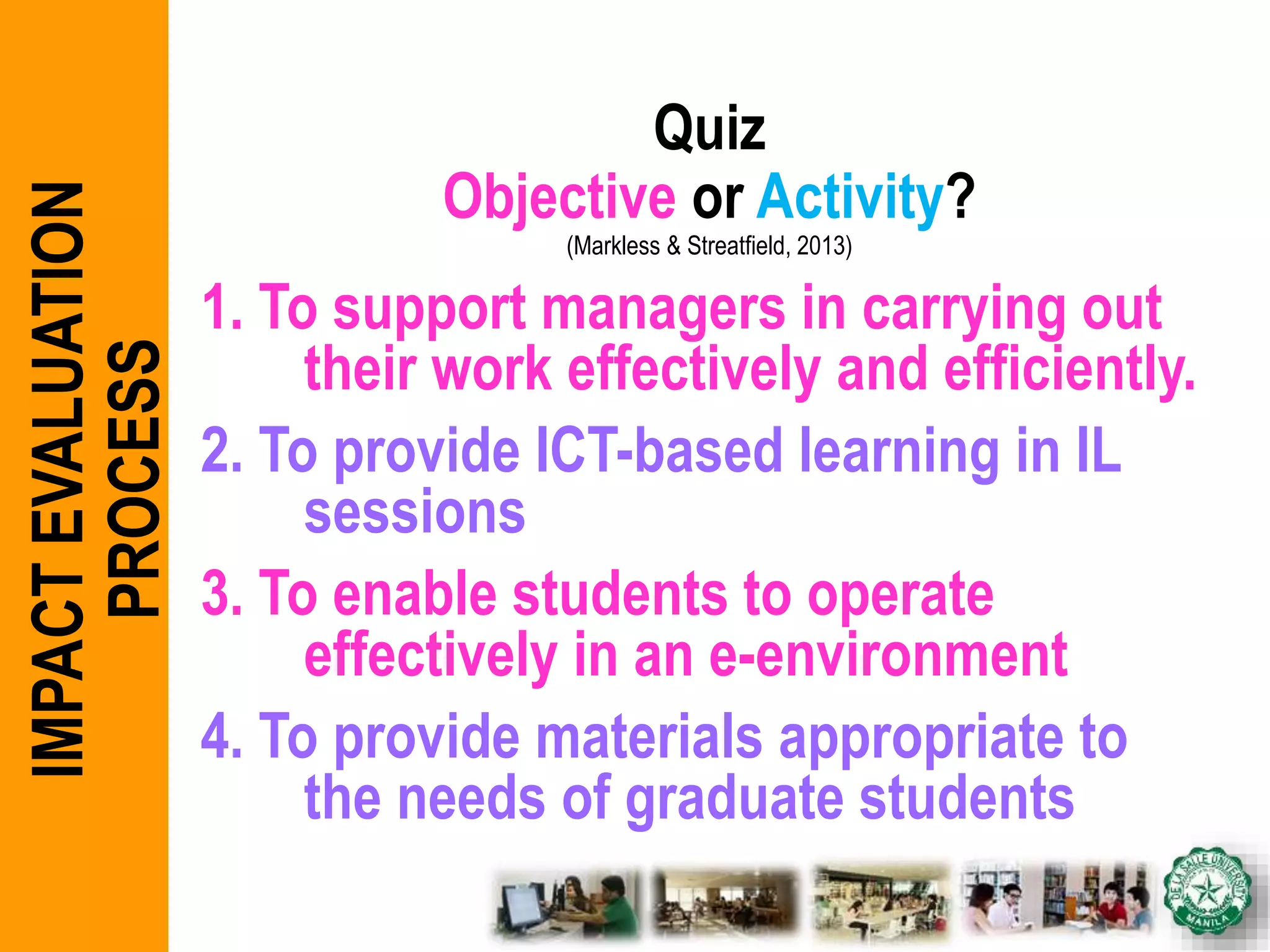 Quiz
Objective or Activity?
(Markless & Streatfield, 2013)
1. To support managers in carrying out
their work effectively and efficiently.
2. To provide ICT-based learning in IL
sessions
3. To enable students to operate
effectively in an e-environment
4. To provide materials appropriate to
the needs of graduate students
IMPACTEVALUATION
PROCESS
 