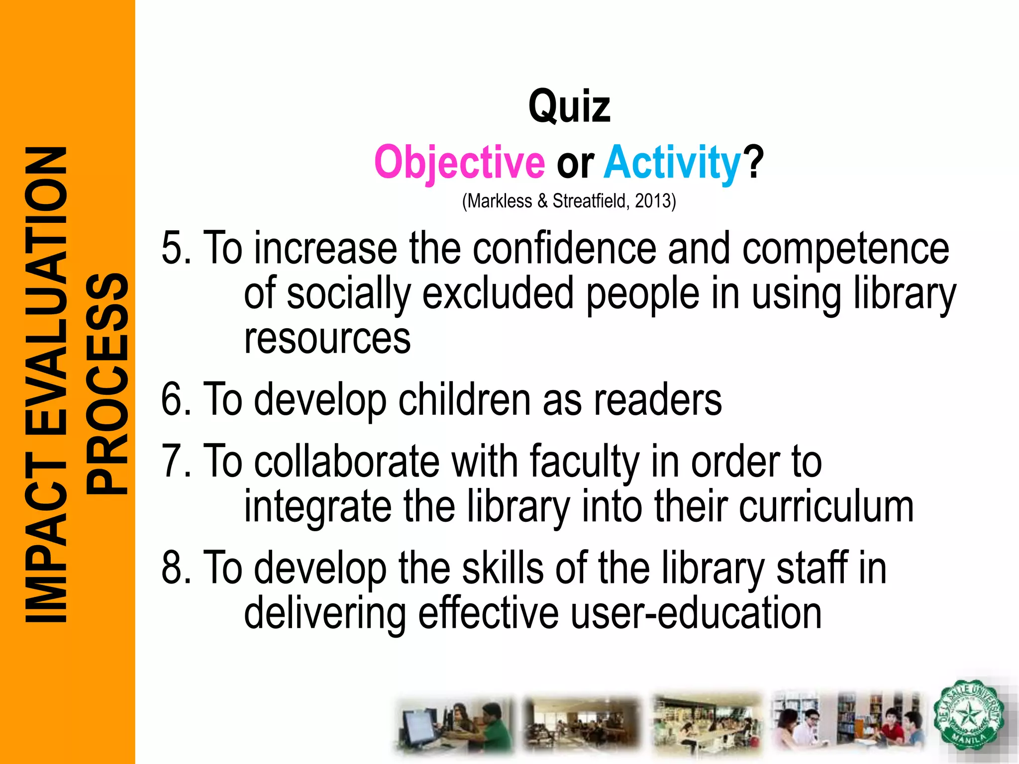 Quiz
Objective or Activity?
(Markless & Streatfield, 2013)
5. To increase the confidence and competence
of socially excluded people in using library
resources
6. To develop children as readers
7. To collaborate with faculty in order to
integrate the library into their curriculum
8. To develop the skills of the library staff in
delivering effective user-education
IMPACTEVALUATION
PROCESS
 