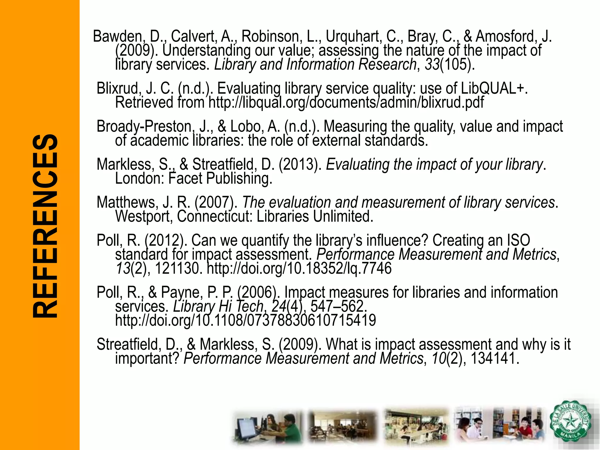 REFERENCES Bawden, D., Calvert, A., Robinson, L., Urquhart, C., Bray, C., & Amosford, J.
(2009). Understanding our value; assessing the nature of the impact of
library services. Library and Information Research, 33(105).
Blixrud, J. C. (n.d.). Evaluating library service quality: use of LibQUAL+.
Retrieved from http://libqual.org/documents/admin/blixrud.pdf
Broady-Preston, J., & Lobo, A. (n.d.). Measuring the quality, value and impact
of academic libraries: the role of external standards.
Markless, S., & Streatfield, D. (2013). Evaluating the impact of your library.
London: Facet Publishing.
Matthews, J. R. (2007). The evaluation and measurement of library services.
Westport, Connecticut: Libraries Unlimited.
Poll, R. (2012). Can we quantify the library’s influence? Creating an ISO
standard for impact assessment. Performance Measurement and Metrics,
13(2), 121130. http://doi.org/10.18352/lq.7746
Poll, R., & Payne, P. P. (2006). Impact measures for libraries and information
services. Library Hi Tech, 24(4), 547–562.
http://doi.org/10.1108/07378830610715419
Streatfield, D., & Markless, S. (2009). What is impact assessment and why is it
important? Performance Measurement and Metrics, 10(2), 134141.
 