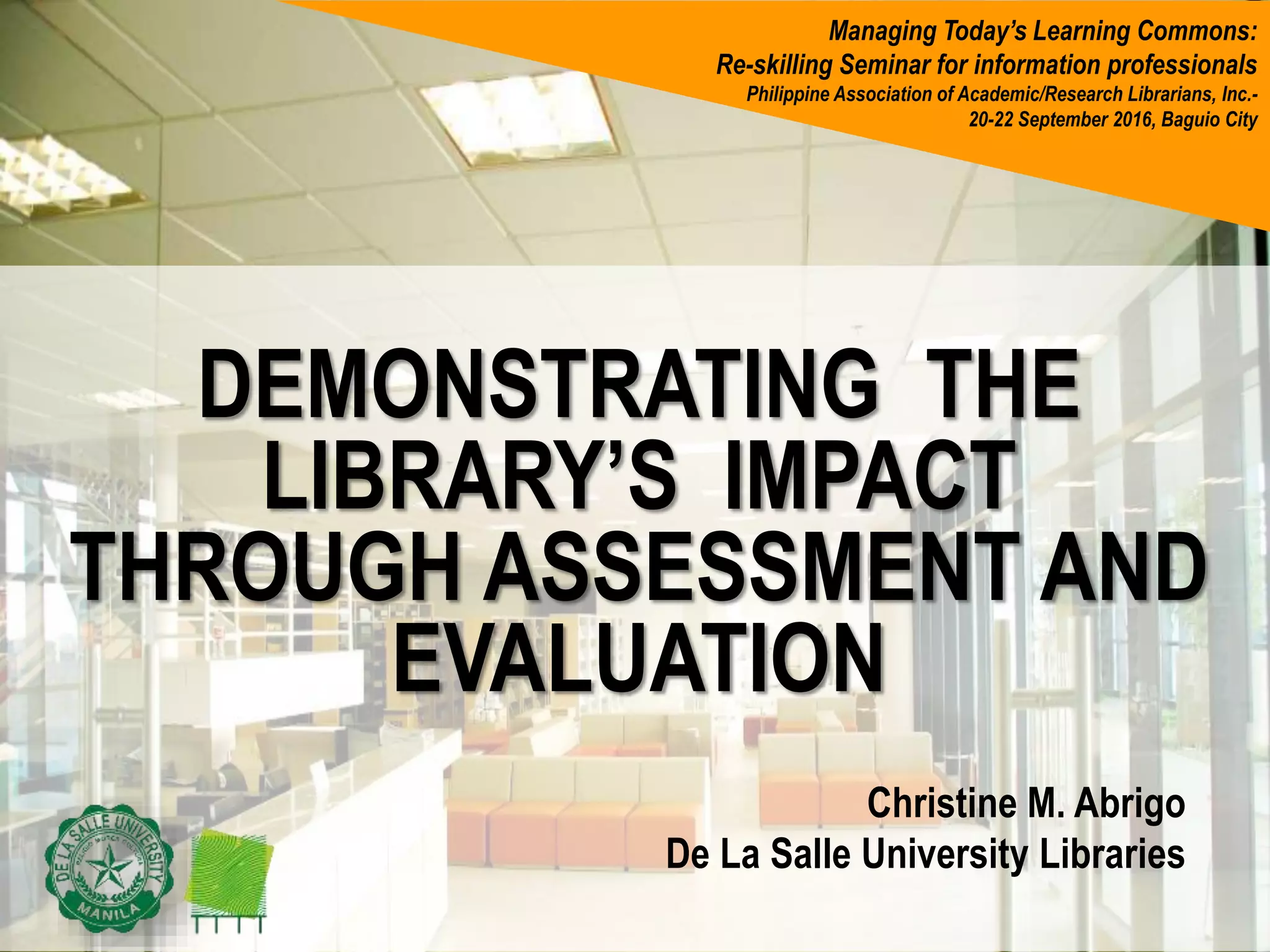 DEMONSTRATING THE
LIBRARY’S IMPACT
THROUGH ASSESSMENT AND
EVALUATION
Christine M. Abrigo
De La Salle University Libraries
Managing Today’s Learning Commons:
Re-skilling Seminar for information professionals
Philippine Association of Academic/Research Librarians, Inc.-
20-22 September 2016, Baguio City
 