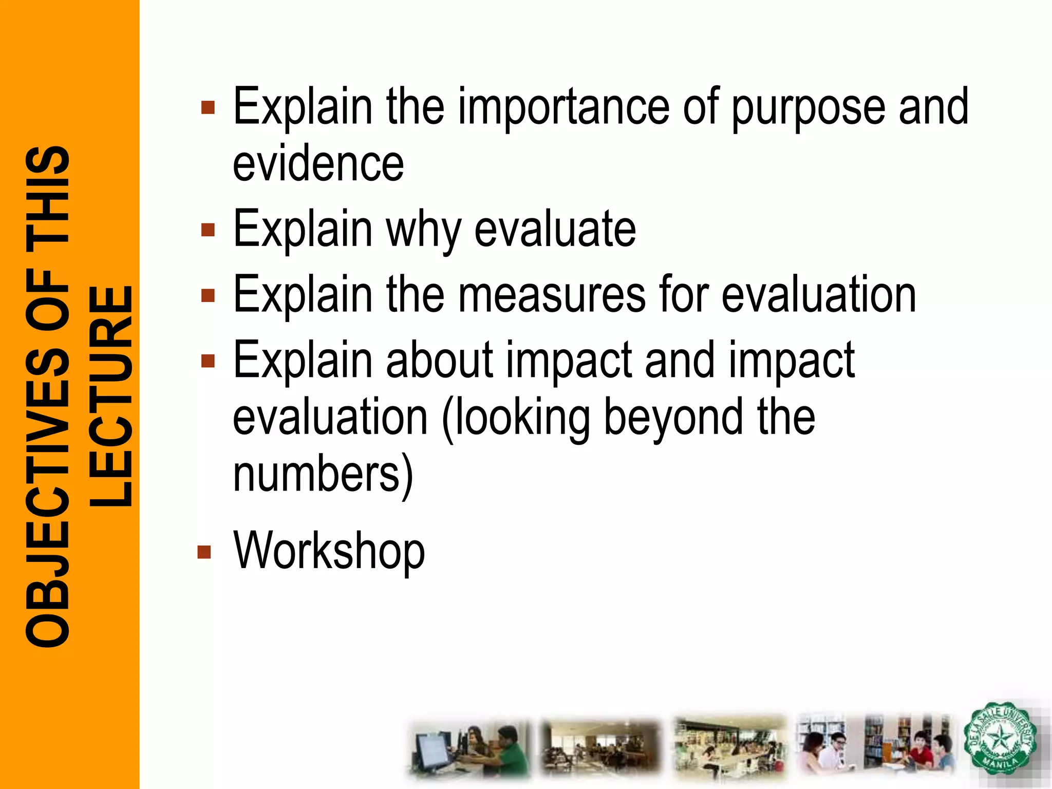  Explain the importance of purpose and
evidence
 Explain why evaluate
 Explain the measures for evaluation
 Explain about impact and impact
evaluation (looking beyond the
numbers)
 Workshop
OBJECTIVESOFTHIS
LECTURE
 