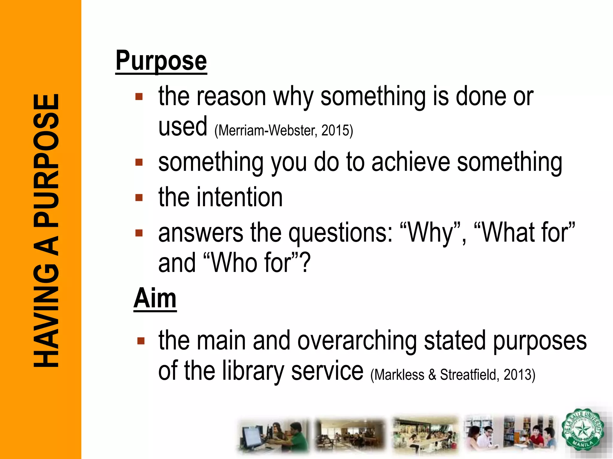 Purpose
 the reason why something is done or
used (Merriam-Webster, 2015)
 something you do to achieve something
 the intention
 answers the questions: “Why”, “What for”
and “Who for”?
Aim
 the main and overarching stated purposes
of the library service (Markless & Streatfield, 2013)
HAVINGAPURPOSE
 
