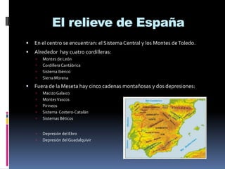 El relieve de España


En el centro se encuentran: el Sistema Central y los Montes de Toledo.



Alrededor hay cuatro cordilleras:







Montes de León
Cordillera Cantábrica
Sistema Ibérico
Sierra Morena

Fuera de la Meseta hay cinco cadenas montañosas y dos depresiones:










Macizo Galaico
Montes Vascos
Pirineos
Sistema Costero-Catalán
Sistemas Béticos
Depresión del Ebro
Depresión del Guadalquivir

 